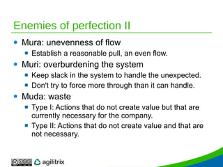 Enemies of perfection II Mura: unevenness of flow Establish a reasonable pull, an even flow. Muri: overburdening the system Keep slack in the system to handle the unexpected. Don't try to force more through than it can handle. Muda: waste Type I: Actions that do not create value but that are currently necessary for the company. Type II: Actions that do not create value and that are not necessary.