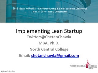 Implemen'ng	
  Lean	
  Startup	
  
Twi$er:@ChetanChawla	
  	
  
MBA,	
  Ph.D.	
  
North	
  Central	
  College	
  
Email:	
  chetanchawla@gmail.com	
  	
  	
  
	
  
2016 Ideas to Profits – Entrepreneurship & Small Business Conference
May 21, 2016 – Wentz Concert Hall
#IdeasToProﬁts	
  
 