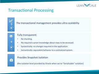 The transactional management provides ultra-scalability
Fully transparent:
• No sharding.
• No required a priori knowledge about rows to be accessed.
• Syntactically: no changes required in the application.
• Semantically: equivalent behavior to a centralized system.
Provides Snapshot Isolation
(the isolation level provided by Oracle when set to “Serializable” isolation)
+
+
Transactional Processing
 