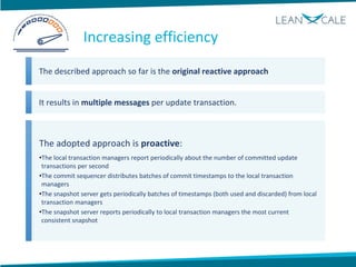 The described approach so far is the original reactive approach
It results in multiple messages per update transaction.
The adopted approach is proactive:
•The local transaction managers report periodically about the number of committed update
transactions per second
•The commit sequencer distributes batches of commit timestamps to the local transaction
managers
•The snapshot server gets periodically batches of timestamps (both used and discarded) from local
transaction managers
•The snapshot server reports periodically to local transaction managers the most current
consistent snapshot
Increasing efficiency
 