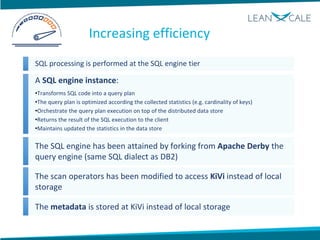 SQL processing is performed at the SQL engine tier
A SQL engine instance:
•Transforms SQL code into a query plan
•The query plan is optimized according the collected statistics (e.g. cardinality of keys)
•Orchestrate the query plan execution on top of the distributed data store
•Returns the result of the SQL execution to the client
•Maintains updated the statistics in the data store
The SQL engine has been attained by forking from Apache Derby the
query engine (same SQL dialect as DB2)
The scan operators has been modified to access KiVi instead of local
storage
The metadata is stored at KiVi instead of local storage
Increasing efficiency
 