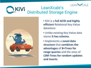 LeanXcale’s
Distributed Storage Engine
• KiVi is a full ACID and highly
efficient Relational Key-Value
datastore.
• Unlike existing Key-Value data
stores it has schema.
• Implements a novel data
structure that combines the
advantages of B+Trees for
range queries and the ones of
LSM-Trees for random updates
and inserts.
 