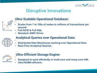 Disruptive Innovations
Ultra-Scalable Operational Database:
Analytical Queries over Operational Data:
Ultra-Efficient Storage Engine:
• Scales from 1 to 100s of nodes to millions of transactions per
second
• Full ACID & Full SQL
• Standard JDBC Driver
• Distributed Data Warehouse working over Operational Data.
• Real-Time Analytical Queries
• Designed to work efficiently in multi-core and many-core HW.
• Ultra-NUMA efficient.
 
