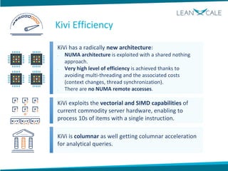 KiVi has a radically new architecture:
• NUMA architecture is exploited with a shared nothing
approach.
• Very high level of efficiency is achieved thanks to
avoiding multi-threading and the associated costs
(context changes, thread synchronization).
• There are no NUMA remote accesses.
KiVi exploits the vectorial and SIMD capabilities of
current commodity server hardware, enabling to
process 10s of items with a single instruction.
KiVi is columnar as well getting columnar acceleration
for analytical queries.
Kivi Efficiency
 