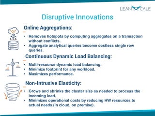 Disruptive Innovations
Online Aggregations:
Continuous Dynamic Load Balancing:
Non-Intrusive Elasticity:
• Removes hotspots by computing aggregates on a transaction
without conflicts.
• Aggregate analytical queries become costless single row
queries.
• Multi-resource dynamic load balancing.
• Minimize footprint for any workload.
• Maximizes performance.
• Grows and shrinks the cluster size as needed to process the
incoming load.
• Minimizes operational costs by reducing HW resources to
actual needs (in cloud, on premise).
 
