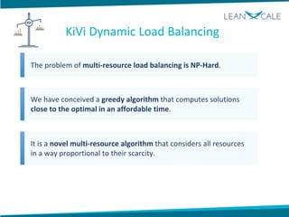 The problem of multi-resource load balancing is NP-Hard.
We have conceived a greedy algorithm that computes solutions
close to the optimal in an affordable time.
It is a novel multi-resource algorithm that considers all resources
in a way proportional to their scarcity.
KiVi Dynamic Load Balancing
 