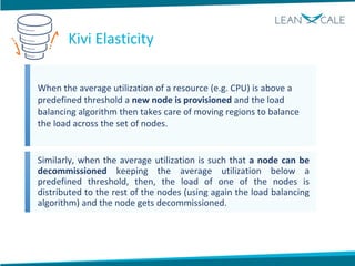 When the average utilization of a resource (e.g. CPU) is above a
predefined threshold a new node is provisioned and the load
balancing algorithm then takes care of moving regions to balance
the load across the set of nodes.
Similarly, when the average utilization is such that a node can be
decommissioned keeping the average utilization below a
predefined threshold, then, the load of one of the nodes is
distributed to the rest of the nodes (using again the load balancing
algorithm) and the node gets decommissioned.
Kivi Elasticity
 