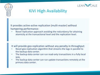 It provides active-active replication (multi-master) without
hampering performance:
• Novel replication approach avoiding the redundancy for attaining
atomicity at the transactional level and the replication level.
It will provide geo-replication without any penalty in throughput:
• Novel geo-replication algorithm that streams the logs in parallel to
the backup data center.
• The backup data center can run read-only transactions in a fully local
way.
• The backup data center can run update transactions remotely at the
primary data center.
KiVi High Availability
 