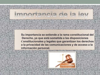 Su importancia se extiende a la rama constitucional del
Derecho, ya que está sometida a las disposiciones
Constitucionales y legales que garantizan los derechos
a la privacidad de las comunicaciones y de acceso a la
información personal.
 