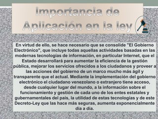 En virtud de ello, se hace necesario que se consolide "El Gobierno
Electrónico", que incluye todas aquellas actividades basadas en las
modernas tecnologías de información, en particular Internet, que el
Estado desarrollará para aumentar la eficiencia de la gestión
pública, mejorar los servicios ofrecidos a los ciudadanos y proveer a
las acciones del gobierno de un marco mucho más ágil y
transparente que el actual. Mediante la implementación del gobierno
electrónico el ciudadano venezolano o extranjero tiene acceso,
desde cualquier lugar del mundo, a la información sobre el
funcionamiento y gestión de cada uno de los entes estatales y
gubernamentales del país, la utilidad de estas tecnologías y de este
Decreto-Ley que las hace más seguras, aumenta exponencialmente
día a día.
 
