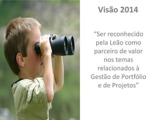 Visão 2014
“Ser reconhecido
pela Leão como
parceiro de valor
nos temas
relacionados à
Gestão de Portfólio
e de Projetos”

 