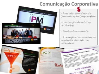 Comunicação Corporativa
• Parceria com área de
Comunicação Corporativa
• Utilização de mídias
existentes

• Pautas Quinzenais
• Abrangência em todas as
unidades da Leão, se
necessário

 