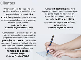 Clientes
“O gerenciamento do projeto no qual
participei através do acompanhamento
PMO me ajudou a dar uma visão

executiva para nossa gestão e as etapas
do cronograma ajudaram a criar processos
em nosso departamento”
Anderson Ferreira
Gestor do Projeto Linha de Copos

“Os treinamentos oferecidos pela área de
PMO e os acompanhamentos periódicos
proporcionam ensinamentos de como

gerenciar um projeto por meios de
controles e ferramentas padronizados, que
identificam com clareza o andamento do
projeto apontando resultados para

tomada de decisões”
Fernando Borges
Gestor do Projeto NFE 10.0

“Utilizar a metodologia do PMO
implantada na Leão foi um divisor de águas
na gestão do projeto no qual eu era
responsável pois o gerenciamento do
mesmo foi muito

mais eficaz
comparado aos projetos anteriores”
Erivelto Vieira
Gestor do Projeto Toll Packers

 