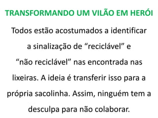 TRANSFORMANDO UM VILÃO EM HERÓI

 Todos estão acostumados a identificar
     a sinalização de “reciclável” e
  “não reciclável” nas encontrada nas
 lixeiras. A ideia é transferir isso para a
própria sacolinha. Assim, ninguém tem a
     desculpa para não colaborar.
 