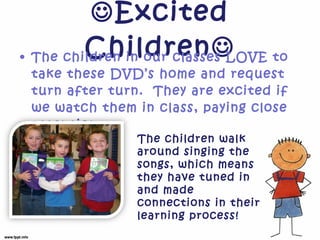  Excited Children  The children in our classes LOVE to take these DVD’s home and request turn after turn.  They are excited if we watch them in class, paying close attention.  The children walk around singing the songs, which means they have tuned in and made connections in their learning process!  
