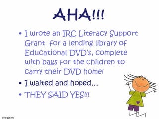 AHA!!! I wrote an IRC Literacy Support Grant for a lending library of Educational DVD’s, complete with bags for the children to carry their DVD home! I waited and hoped… THEY SAID YES!!!