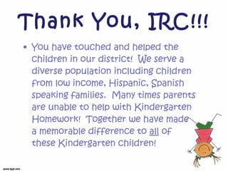 Thank You, IRC!!! You have touched and helped the children in our district! We serve a diverse population including children from low income, Hispanic, Spanish speaking families. Many times parents are unable to help with Kindergarten Homework! Together we have made a memorable difference to all of these Kindergarten children!