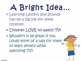 A Bright Idea… Learning Letters and Sounds can be a big job for some children. Children LOVE to watch TV! Wouldn’t it be great if you could think of a way for them to learn letters while watching TV? 