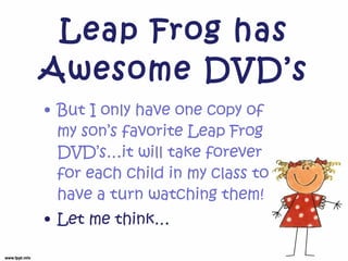 Leap Frog has Awesome DVD’s But I only have one copy of my son’s favorite Leap Frog DVD’s…it will take forever for each child in my class to have a turn watching them! Let me think… 