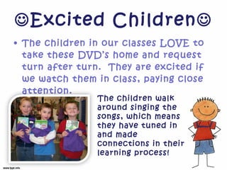  Excited Children  The children in our classes LOVE to take these DVD’s home and request turn after turn.  They are excited if we watch them in class, paying close attention.  The children walk around singing the songs, which means they have tuned in and made connections in their learning process!  