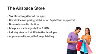 The Airspace Store
• Storefront to gather all the apps
• Dev decides on pricing, distribution & platform supported
• Non-exclusive distribution
• Min price starts at jus below 1 USD
• Industry standard at 70% to the developer
• Apps manually tested before publishing
 