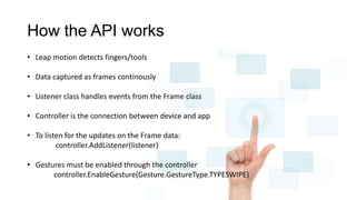 How the API works
• Leap motion detects fingers/tools
• Data captured as frames continously
• Listener class handles events from the Frame class
• Controller is the connection between device and app
• To listen for the updates on the Frame data:
controller.AddListener(listener)
• Gestures must be enabled through the controller
controller.EnableGesture(Gesture.GestureType.TYPESWIPE)
 
