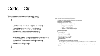 Code – C#
class SampleListener : Listener
public override void OnFrame(Controller controller)
{
// Get the most recent frame and report some basic information
Frame frame = controller.Frame();
SafeWriteLine("Frame id: " + frame.Id
+ ", timestamp: " + frame.Timestamp
+ ", hands: " + frame.Hands.Count
+ ", fingers: " + frame.Fingers.Count
+ ", tools: " + frame.Tools.Count
+ ", gestures: " + frame.Gestures().Count);
if (!frame.Hands.Empty)
{
// Get the first hand
Hand hand = frame.Hands[0];
// Check if the hand has any fingers
FingerList fingers = hand.Fingers;
if (!fingers.Empty)
{
// Calculate the hand's average finger tip position
Vector avgPos = fingers.Aggregate(Vector.Zero, (current, finger) => current + finger.TipPosition);
avgPos /= fingers.Count;
SafeWriteLine("Hand has " + fingers.Count + " fingers, average finger tip position: " + avgPos);
} ………
private static void Main(string[] args)
{
var listener = new SampleListener();
var controller = new Controller();
controller.AddListener(listener);
// Remove the sample listener when done
controller.RemoveListener(listener);
controller.Dispose();
}
 