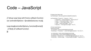 Code – JavaScript
// Display Frame object data
var frameOutput = document.getElementById("frameData");
var frameString = "Frame ID: " + frame.id + "<br />"
+ "Timestamp: " + frame.timestamp + " &micro;s<br />"
+ "Hands: " + frame.hands.length + "<br />"
+ "Fingers: " + frame.fingers.length + "<br />"
+ "Tools: " + frame.tools.length + "<br />"
+ "Gestures: " + frame.gestures.length + "<br />";
// Frame motion factors
if (previousFrame) {
var translation = frame.translation(previousFrame);
frameString += "Translation: " + vectorToString(translation) + " mm <br />";
var rotationAxis = frame.rotationAxis(previousFrame);
var rotationAngle = frame.rotationAngle(previousFrame);
frameString += "Rotation axis: " + vectorToString(rotationAxis, 2) + "<br />";
frameString += "Rotation angle: " + rotationAngle.toFixed(2) + " radians<br />";
……
// Setup Leap loop with frame callback function
var controllerOptions = {enableGestures: true};
Leap.loop(controllerOptions, function(frame) {
// Body of callback function
})
 