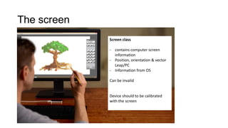 The screen
Screen class
- contains computer screen
information
- Position, orientation & vector
Leap/PC
- Information from OS
Can be invalid
Device should to be calibrated
with the screen
 