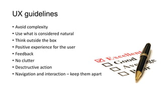 UX guidelines
• Avoid complexity
• Use what is considered natural
• Think outside the box
• Positive experience for the user
• Feedback
• No clutter
• Desctructive action
• Navigation and interaction – keep them apart
 