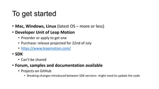 To get started
• Mac, Windows, Linux (latest OS – more or less)
• Developer Unit of Leap Motion
• Preorder or apply to get one
• Purchase: release projected for 22nd of July
• https://www.leapmotion.com/
• SDK
• Can’t be shared
• Forum, samples and documentation available
• Projects on GitHub
• Breaking changes introduced between SDK versions- might need to update the code
 