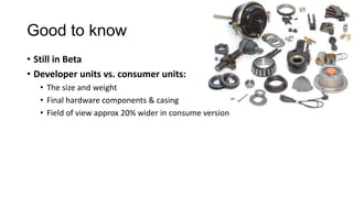 Good to know
• Still in Beta
• Developer units vs. consumer units:
• The size and weight
• Final hardware components & casing
• Field of view approx 20% wider in consume version
 