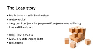 The Leap story
• Small startup based in San Fransisco
• Venture capital
• Has grown from just a few people to 80 employees and still hiring
• Asus and HP on board
• 40 000 Devs signed up
• 12 000 dev units shipped so far
• Still shipping
 