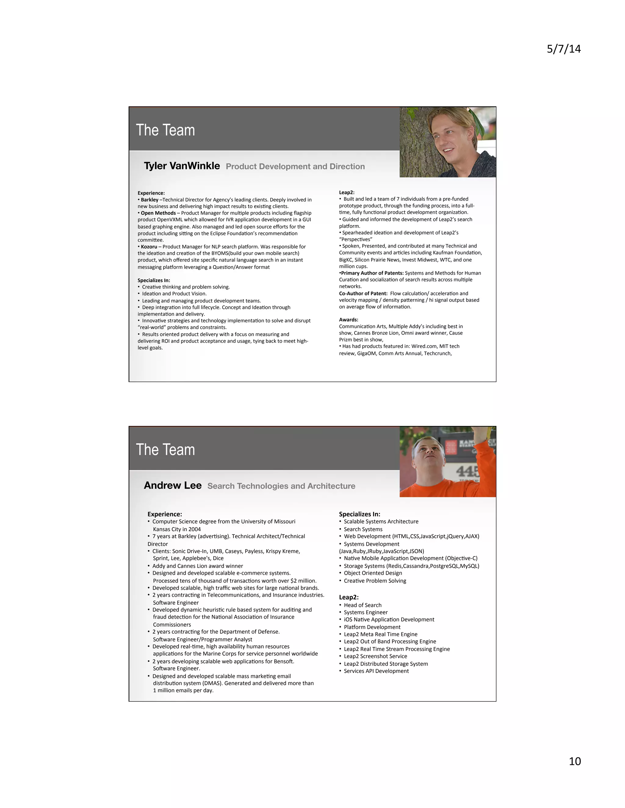 5/7/14	
  
10	
  
Tyler VanWinkle Product Development and Direction
	
  
Experience:	
  
• 	
  Barkley	
  –Technical	
  Director	
  for	
  Agency’s	
  leading	
  clients.	
  Deeply	
  involved	
  in	
  
new	
  business	
  and	
  delivering	
  high	
  impact	
  results	
  to	
  exis5ng	
  clients.	
  
• 	
  Open	
  Methods	
  –	
  Product	
  Manager	
  for	
  mul5ple	
  products	
  including	
  ﬂagship	
  
product	
  OpenVXML	
  which	
  allowed	
  for	
  IVR	
  applica5on	
  development	
  in	
  a	
  GUI	
  
based	
  graphing	
  engine.	
  Also	
  managed	
  and	
  led	
  open	
  source	
  eﬀorts	
  for	
  the	
  
product	
  including	
  si{ng	
  on	
  the	
  Eclipse	
  Founda5on’s	
  recommenda5on	
  
commiKee.	
  	
  
• 	
  Kozoru	
  –	
  Product	
  Manager	
  for	
  NLP	
  search	
  plasorm.	
  Was	
  responsible	
  for	
  
the	
  idea5on	
  and	
  crea5on	
  of	
  the	
  BYOMS(build	
  your	
  own	
  mobile	
  search)	
  
product,	
  which	
  oﬀered	
  site	
  speciﬁc	
  natural	
  language	
  search	
  in	
  an	
  instant	
  
messaging	
  plasorm	
  leveraging	
  a	
  Ques5on/Answer	
  format	
  
	
  
Specializes	
  In:	
  
• 	
  	
  Crea5ve	
  thinking	
  and	
  problem	
  solving.	
  
• 	
  	
  Idea5on	
  and	
  Product	
  Vision.	
  	
  
• 	
  	
  Leading	
  and	
  managing	
  product	
  development	
  teams.	
  
• 	
  	
  Deep	
  integra5on	
  into	
  full	
  lifecycle.	
  Concept	
  and	
  Idea5on	
  through	
  
implementa5on	
  and	
  delivery.	
  
• 	
  	
  Innova5ve	
  strategies	
  and	
  technology	
  implementa5on	
  to	
  solve	
  and	
  disrupt	
  
“real-­‐world”	
  problems	
  and	
  constraints.	
  
• 	
  	
  Results	
  oriented	
  product	
  delivery	
  with	
  a	
  focus	
  on	
  measuring	
  and	
  
delivering	
  ROI	
  and	
  product	
  acceptance	
  and	
  usage,	
  tying	
  back	
  to	
  meet	
  high-­‐
level	
  goals.	
  

	
  
Leap2:	
  
• 	
  	
  Built	
  and	
  led	
  a	
  team	
  of	
  7	
  individuals	
  from	
  a	
  pre-­‐funded	
  
prototype	
  product,	
  through	
  the	
  funding	
  process,	
  into	
  a	
  full-­‐
5me,	
  fully	
  func5onal	
  product	
  development	
  organiza5on.	
  
• 	
  Guided	
  and	
  informed	
  the	
  development	
  of	
  Leap2’s	
  search	
  
plasorm.	
  
• 	
  Spearheaded	
  idea5on	
  and	
  development	
  of	
  Leap2’s	
  
“Perspec5ves”	
  
• 	
  Spoken,	
  Presented,	
  and	
  contributed	
  at	
  many	
  Technical	
  and	
  
Community	
  events	
  and	
  ar5cles	
  including	
  Kaufman	
  Founda5on,	
  
BigKC,	
  Silicon	
  Prairie	
  News,	
  Invest	
  Midwest,	
  WTC,	
  and	
  one	
  
million	
  cups.	
  
• Primary	
  Author	
  of	
  Patents:	
  Systems	
  and	
  Methods	
  for	
  Human	
  
Cura5on	
  and	
  socializa5on	
  of	
  search	
  results	
  across	
  mul5ple	
  
networks.	
  
Co-­‐Author	
  of	
  Patent:	
  	
  Flow	
  calcula5on/	
  accelera5on	
  and	
  
velocity	
  mapping	
  /	
  density	
  paKerning	
  /	
  hi	
  signal	
  output	
  based	
  
on	
  average	
  ﬂow	
  of	
  informa5on.	
  	
  

Awards:	
  	
  
Communica5on	
  Arts,	
  Mul5ple	
  Addy’s	
  including	
  best	
  in	
  
show,	
  Cannes	
  Bronze	
  Lion,	
  Omni	
  award	
  winner,	
  Cause	
  
Prizm	
  best	
  in	
  show,	
  	
  
• 	
  Has	
  had	
  products	
  featured	
  in:	
  Wired.com,	
  MIT	
  tech	
  
review,	
  GigaOM,	
  Comm	
  Arts	
  Annual,	
  Techcrunch,	
  	
  
	
  
The Team
Andrew Lee Search Technologies and Architecture
	
  
Experience:	
  
• 	
  	
  Computer	
  Science	
  degree	
  from	
  the	
  University	
  of	
  Missouri	
  
	
  	
  	
  	
  Kansas	
  City	
  in	
  2004	
  
• 	
  	
  7	
  years	
  at	
  Barkley	
  (adver5sing).	
  Technical	
  Architect/Technical	
  
Director	
  
• 	
  	
  Clients:	
  Sonic	
  Drive-­‐In,	
  UMB,	
  Caseys,	
  Payless,	
  Krispy	
  Kreme,	
  	
  
	
  	
  	
  	
  Sprint,	
  Lee,	
  Applebee's,	
  Dice	
  
• 	
  	
  Addy	
  and	
  Cannes	
  Lion	
  award	
  winner	
  
• 	
  	
  Designed	
  and	
  developed	
  scalable	
  e-­‐commerce	
  systems.	
  	
  
	
  	
  	
  	
  Processed	
  tens	
  of	
  thousand	
  of	
  transac5ons	
  worth	
  over	
  $2	
  million.	
  
• 	
  	
  Developed	
  scalable,	
  high	
  traﬃc	
  web	
  sites	
  for	
  large	
  na5onal	
  brands.	
  
• 	
  	
  2	
  years	
  contrac5ng	
  in	
  Telecommunica5ons,	
  and	
  Insurance	
  industries.	
  	
  
	
  	
  	
  	
  Sojware	
  Engineer	
  
• 	
  	
  Developed	
  dynamic	
  heuris5c	
  rule	
  based	
  system	
  for	
  audi5ng	
  and	
  
	
  	
  	
  	
  fraud	
  detec5on	
  for	
  the	
  Na5onal	
  Associa5on	
  of	
  Insurance	
  	
  
	
  	
  	
  	
  Commissioners	
  
• 	
  	
  2	
  years	
  contrac5ng	
  for	
  the	
  Department	
  of	
  Defense.	
  	
  
	
  	
  	
  	
  Sojware	
  Engineer/Programmer	
  Analyst	
  
• 	
  	
  Developed	
  real-­‐5me,	
  high	
  availability	
  human	
  resources	
  	
  
	
  	
  	
  	
  applica5ons	
  for	
  the	
  Marine	
  Corps	
  for	
  service	
  personnel	
  worldwide	
  
• 	
  	
  2	
  years	
  developing	
  scalable	
  web	
  applica5ons	
  for	
  Bensoj.	
  	
  
	
  	
  	
  	
  Sojware	
  Engineer.	
  
• 	
  	
  Designed	
  and	
  developed	
  scalable	
  mass	
  marke5ng	
  email	
  	
  
	
  	
  	
  	
  distribu5on	
  system	
  (DMAS).	
  Generated	
  and	
  delivered	
  more	
  than	
  	
  
	
  	
  	
  	
  1	
  million	
  emails	
  per	
  day.	
  
Specializes	
  In:	
  
• 	
  	
  Scalable	
  Systems	
  Architecture	
  
• 	
  	
  Search	
  Systems	
  
• 	
  	
  Web	
  Development	
  (HTML,CSS,JavaScript,jQuery,AJAX)	
  
• 	
  	
  Systems	
  Development	
  
(Java,Ruby,JRuby,JavaScript,JSON)	
  
• 	
  	
  Na5ve	
  Mobile	
  Applica5on	
  Development	
  (Objec5ve-­‐C)	
  
• 	
  	
  Storage	
  Systems	
  (Redis,Cassandra,PostgreSQL,MySQL)	
  
• 	
  	
  Object	
  Oriented	
  Design	
  
• 	
  	
  Crea5ve	
  Problem	
  Solving
	
  
Leap2:	
  
• 	
  	
  Head	
  of	
  Search	
  
• 	
  	
  Systems	
  Engineer	
  
• 	
  	
  iOS	
  Na5ve	
  Applica5on	
  Development	
  
• 	
  	
  Plasorm	
  Development	
  
• 	
  	
  Leap2	
  Meta	
  Real	
  Time	
  Engine	
  
• 	
  	
  Leap2	
  Out	
  of	
  Band	
  Processing	
  Engine	
  
• 	
  	
  Leap2	
  Real	
  Time	
  Stream	
  Processing	
  Engine	
  
• 	
  	
  Leap2	
  Screenshot	
  Service	
  
• 	
  	
  Leap2	
  Distributed	
  Storage	
  System	
  
• 	
  	
  Services	
  API	
  Development
The Team
 