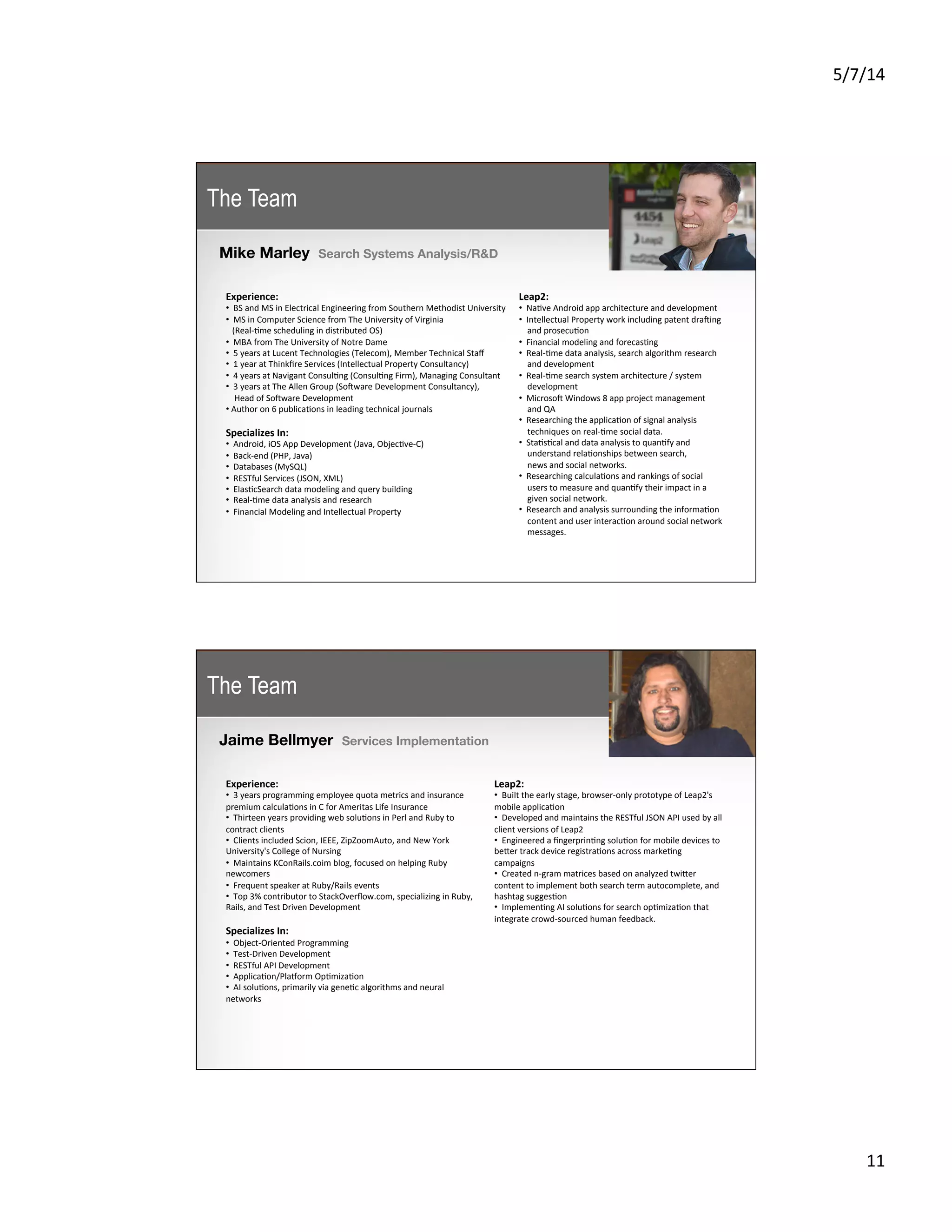 5/7/14	
  
11	
  
Mike Marley Search Systems Analysis/R&D
	
  
Experience:	
  
• 	
  	
  BS	
  and	
  MS	
  in	
  Electrical	
  Engineering	
  from	
  Southern	
  Methodist	
  University	
  
• 	
  	
  MS	
  in	
  Computer	
  Science	
  from	
  The	
  University	
  of	
  Virginia	
  
	
  	
  	
  (Real-­‐5me	
  scheduling	
  in	
  distributed	
  OS)	
  
• 	
  	
  MBA	
  from	
  The	
  University	
  of	
  Notre	
  Dame	
  
• 	
  	
  5	
  years	
  at	
  Lucent	
  Technologies	
  (Telecom),	
  Member	
  Technical	
  Staﬀ	
  
• 	
  	
  1	
  year	
  at	
  Thinkﬁre	
  Services	
  (Intellectual	
  Property	
  Consultancy)	
  
• 	
  	
  4	
  years	
  at	
  Navigant	
  Consul5ng	
  (Consul5ng	
  Firm),	
  Managing	
  Consultant	
  
• 	
  	
  3	
  years	
  at	
  The	
  Allen	
  Group	
  (Sojware	
  Development	
  Consultancy),	
  	
  
	
  	
  	
  	
  Head	
  of	
  Sojware	
  Development	
  
• 	
  Author	
  on	
  6	
  publica5ons	
  in	
  leading	
  technical	
  journals	
  
Specializes	
  In:	
  
• 	
  	
  Android,	
  iOS	
  App	
  Development	
  (Java,	
  Objec5ve-­‐C)	
  
• 	
  	
  Back-­‐end	
  (PHP,	
  Java)	
  
• 	
  	
  Databases	
  (MySQL)	
  
• 	
  	
  RESTful	
  Services	
  (JSON,	
  XML)	
  
• 	
  	
  Elas5cSearch	
  data	
  modeling	
  and	
  query	
  building	
  
• 	
  	
  Real-­‐5me	
  data	
  analysis	
  and	
  research	
  
• 	
  	
  Financial	
  Modeling	
  and	
  Intellectual	
  Property
Leap2:	
  
• 	
  	
  Na5ve	
  Android	
  app	
  architecture	
  and	
  development	
  
• 	
  	
  Intellectual	
  Property	
  work	
  including	
  patent	
  drajing	
  	
  
	
  	
  	
  	
  and	
  prosecu5on	
  
• 	
  	
  Financial	
  modeling	
  and	
  forecas5ng	
  
• 	
  	
  Real-­‐5me	
  data	
  analysis,	
  search	
  algorithm	
  research	
  	
  
	
  	
  	
  	
  and	
  development	
  
• 	
  	
  Real-­‐5me	
  search	
  system	
  architecture	
  /	
  system	
  	
  
	
  	
  	
  	
  development	
  
• 	
  	
  Microsoj	
  Windows	
  8	
  app	
  project	
  management	
  
	
  	
  	
  	
  and	
  QA	
  
• 	
  	
  Researching	
  the	
  applica5on	
  of	
  signal	
  analysis	
  	
  	
  
	
  	
  	
  	
  techniques	
  on	
  real-­‐5me	
  social	
  data.	
  
• 	
  	
  Sta5s5cal	
  and	
  data	
  analysis	
  to	
  quan5fy	
  and	
  	
  
	
  	
  	
  	
  understand	
  rela5onships	
  between	
  search,	
  	
  
	
  	
  	
  	
  news	
  and	
  social	
  networks.	
  
• 	
  	
  Researching	
  calcula5ons	
  and	
  rankings	
  of	
  social	
  	
  
	
  	
  	
  	
  users	
  to	
  measure	
  and	
  quan5fy	
  their	
  impact	
  in	
  a	
  	
  
	
  	
  	
  	
  given	
  social	
  network.	
  
• 	
  	
  Research	
  and	
  analysis	
  surrounding	
  the	
  informa5on	
  	
  
	
  	
  	
  	
  content	
  and	
  user	
  interac5on	
  around	
  social	
  network	
  	
  
	
  	
  	
  	
  messages.	
  
The Team
Jaime Bellmyer Services Implementation	
  
Experience:	
  
• 	
  	
  3	
  years	
  programming	
  employee	
  quota	
  metrics	
  and	
  insurance	
  
premium	
  calcula5ons	
  in	
  C	
  for	
  Ameritas	
  Life	
  Insurance	
  
• 	
  	
  Thirteen	
  years	
  providing	
  web	
  solu5ons	
  in	
  Perl	
  and	
  Ruby	
  to	
  
contract	
  clients	
  
• 	
  	
  Clients	
  included	
  Scion,	
  IEEE,	
  ZipZoomAuto,	
  and	
  New	
  York	
  
University's	
  College	
  of	
  Nursing	
  
• 	
  	
  Maintains	
  KConRails.coim	
  blog,	
  focused	
  on	
  helping	
  Ruby	
  
newcomers	
  
• 	
  	
  Frequent	
  speaker	
  at	
  Ruby/Rails	
  events	
  
• 	
  	
  Top	
  3%	
  contributor	
  to	
  StackOverﬂow.com,	
  specializing	
  in	
  Ruby,	
  
Rails,	
  and	
  Test	
  Driven	
  Development	
  
Specializes	
  In:	
  
• 	
  	
  Object-­‐Oriented	
  Programming	
  
• 	
  	
  Test-­‐Driven	
  Development	
  
• 	
  	
  RESTful	
  API	
  Development	
  
• 	
  	
  Applica5on/Plasorm	
  Op5miza5on	
  
• 	
  	
  AI	
  solu5ons,	
  primarily	
  via	
  gene5c	
  algorithms	
  and	
  neural	
  
networks
Leap2:	
  
• 	
  	
  Built	
  the	
  early	
  stage,	
  browser-­‐only	
  prototype	
  of	
  Leap2's	
  
mobile	
  applica5on	
  
• 	
  	
  Developed	
  and	
  maintains	
  the	
  RESTful	
  JSON	
  API	
  used	
  by	
  all	
  
client	
  versions	
  of	
  Leap2	
  
• 	
  	
  Engineered	
  a	
  ﬁngerprin5ng	
  solu5on	
  for	
  mobile	
  devices	
  to	
  
beKer	
  track	
  device	
  registra5ons	
  across	
  marke5ng	
  
campaigns	
  
• 	
  	
  Created	
  n-­‐gram	
  matrices	
  based	
  on	
  analyzed	
  twiKer	
  
content	
  to	
  implement	
  both	
  search	
  term	
  autocomplete,	
  and	
  
hashtag	
  sugges5on	
  
• 	
  	
  Implemen5ng	
  AI	
  solu5ons	
  for	
  search	
  op5miza5on	
  that	
  
integrate	
  crowd-­‐sourced	
  human	
  feedback.
The Team
 
