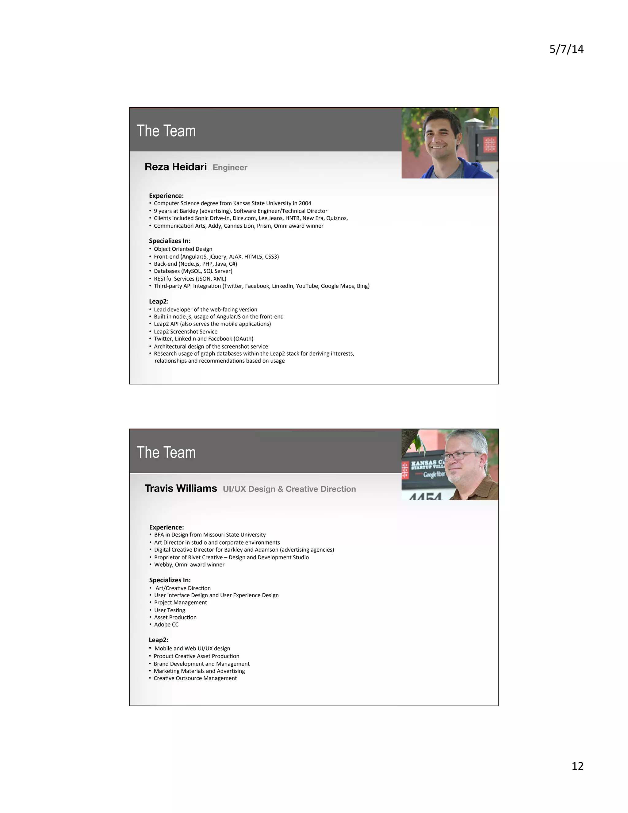 5/7/14	
  
12	
  
Reza Heidari Engineer
	
  
Experience:	
  
• 	
  	
  Computer	
  Science	
  degree	
  from	
  Kansas	
  State	
  University	
  in	
  2004	
  
• 	
  	
  9	
  years	
  at	
  Barkley	
  (adver5sing).	
  Sojware	
  Engineer/Technical	
  Director	
  
• 	
  	
  Clients	
  included	
  Sonic	
  Drive-­‐In,	
  Dice.com,	
  Lee	
  Jeans,	
  HNTB,	
  New	
  Era,	
  Quiznos,	
  	
  
• 	
  	
  Communica5on	
  Arts,	
  Addy,	
  Cannes	
  Lion,	
  Prism,	
  Omni	
  award	
  winner	
  	
  
Specializes	
  In:	
  
• 	
  	
  Object	
  Oriented	
  Design	
  
• 	
  	
  Front-­‐end	
  (AngularJS,	
  jQuery,	
  AJAX,	
  HTML5,	
  CSS3)	
  
• 	
  	
  Back-­‐end	
  (Node.js,	
  PHP,	
  Java,	
  C#)	
  
• 	
  	
  Databases	
  (MySQL,	
  SQL	
  Server)	
  
• 	
  	
  RESTful	
  Services	
  (JSON,	
  XML)	
  
• 	
  	
  Third-­‐party	
  API	
  Integra5on	
  (TwiKer,	
  Facebook,	
  LinkedIn,	
  YouTube,	
  Google	
  Maps,	
  Bing)	
  
	
  
Leap2:	
  
• 	
  	
  Lead	
  developer	
  of	
  the	
  web-­‐facing	
  version	
  
• 	
  	
  Built	
  in	
  node.js,	
  usage	
  of	
  AngularJS	
  on	
  the	
  front-­‐end	
  
• 	
  	
  Leap2	
  API	
  (also	
  serves	
  the	
  mobile	
  applica5ons)	
  
• 	
  	
  Leap2	
  Screenshot	
  Service	
  
• 	
  	
  TwiKer,	
  LinkedIn	
  and	
  Facebook	
  (OAuth)	
  
• 	
  	
  Architectural	
  design	
  of	
  the	
  screenshot	
  service	
  
• 	
  	
  Research	
  usage	
  of	
  graph	
  databases	
  within	
  the	
  Leap2	
  stack	
  for	
  deriving	
  interests,	
  	
  
	
  	
  	
  	
  rela5onships	
  and	
  recommenda5ons	
  based	
  on	
  usage	
  
The Team
Travis Williams UI/UX Design & Creative Direction
	
  
Experience:	
  
• 	
  	
  BFA	
  in	
  Design	
  from	
  Missouri	
  State	
  University	
  
• 	
  	
  Art	
  Director	
  in	
  studio	
  and	
  corporate	
  environments	
  
• 	
  	
  Digital	
  Crea5ve	
  Director	
  for	
  Barkley	
  and	
  Adamson	
  (adver5sing	
  agencies)	
  
• 	
  	
  Proprietor	
  of	
  Rivet	
  Crea5ve	
  –	
  Design	
  and	
  Development	
  Studio	
  
• 	
  	
  Webby,	
  Omni	
  award	
  winner	
  	
  
Specializes	
  In:	
  
• 	
  	
  	
  Art/Crea5ve	
  Direc5on	
  
• 	
  	
  User	
  Interface	
  Design	
  and	
  User	
  Experience	
  Design	
  
• 	
  	
  Project	
  Management	
  
• 	
  	
  User	
  Tes5ng	
  
• 	
  	
  Asset	
  Produc5on	
  
• 	
  	
  Adobe	
  CC	
  
	
  
Leap2:	
  
• 	
  	
  Mobile	
  and	
  Web	
  UI/UX	
  design	
  
• 	
  	
  Product	
  Crea5ve	
  Asset	
  Produc5on	
  
• 	
  	
  Brand	
  Development	
  and	
  Management	
  
• 	
  	
  Marke5ng	
  Materials	
  and	
  Adver5sing	
  
• 	
  	
  Crea5ve	
  Outsource	
  Management	
  
The Team
 