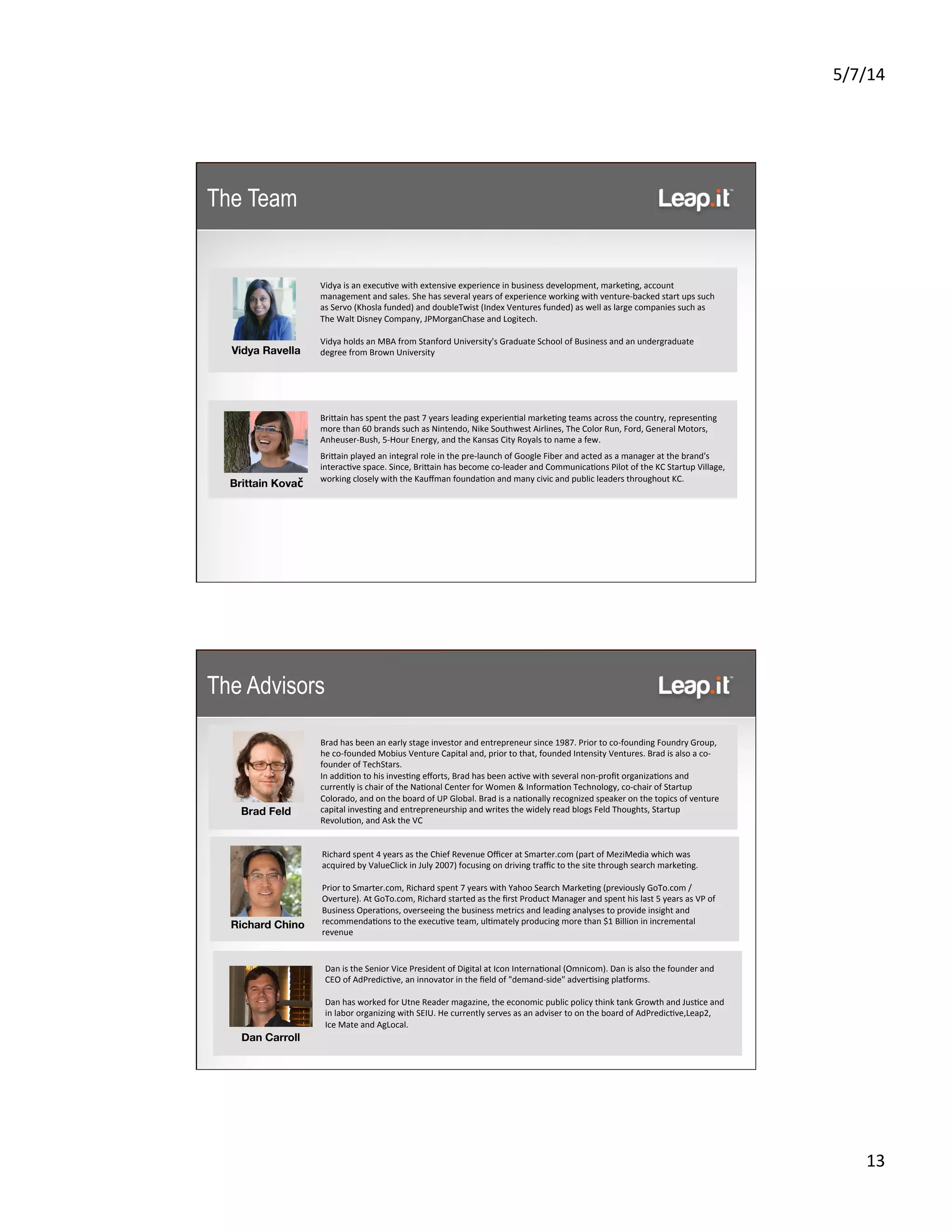5/7/14	
  
13	
  
Vidya	
  is	
  an	
  execu5ve	
  with	
  extensive	
  experience	
  in	
  business	
  development,	
  marke5ng,	
  account	
  
management	
  and	
  sales.	
  She	
  has	
  several	
  years	
  of	
  experience	
  working	
  with	
  venture-­‐backed	
  start	
  ups	
  such	
  
as	
  Servo	
  (Khosla	
  funded)	
  and	
  doubleTwist	
  (Index	
  Ventures	
  funded)	
  as	
  well	
  as	
  large	
  companies	
  such	
  as	
  
The	
  Walt	
  Disney	
  Company,	
  JPMorganChase	
  and	
  Logitech.	
  	
  
	
  
Vidya	
  holds	
  an	
  MBA	
  from	
  Stanford	
  University's	
  Graduate	
  School	
  of	
  Business	
  and	
  an	
  undergraduate	
  
degree	
  from	
  Brown	
  University	
  
	
  
BriKain	
  has	
  spent	
  the	
  past	
  7	
  years	
  leading	
  experien5al	
  marke5ng	
  teams	
  across	
  the	
  country,	
  represen5ng	
  
more	
  than	
  60	
  brands	
  such	
  as	
  Nintendo,	
  Nike	
  Southwest	
  Airlines,	
  The	
  Color	
  Run,	
  Ford,	
  General	
  Motors,	
  
Anheuser-­‐Bush,	
  5-­‐Hour	
  Energy,	
  and	
  the	
  Kansas	
  City	
  Royals	
  to	
  name	
  a	
  few.	
  	
  
BriKain	
  played	
  an	
  integral	
  role	
  in	
  the	
  pre-­‐launch	
  of	
  Google	
  Fiber	
  and	
  acted	
  as	
  a	
  manager	
  at	
  the	
  brand's	
  
interac5ve	
  space.	
  Since,	
  BriKain	
  has	
  become	
  co-­‐leader	
  and	
  Communica5ons	
  Pilot	
  of	
  the	
  KC	
  Startup	
  Village,	
  
working	
  closely	
  with	
  the	
  Kauﬀman	
  founda5on	
  and	
  many	
  civic	
  and	
  public	
  leaders	
  throughout	
  KC.	
  
	
  
Vidya Ravella 
Brittain Kovač
The Team
Richard	
  spent	
  4	
  years	
  as	
  the	
  Chief	
  Revenue	
  Oﬃcer	
  at	
  Smarter.com	
  (part	
  of	
  MeziMedia	
  which	
  was	
  
acquired	
  by	
  ValueClick	
  in	
  July	
  2007)	
  focusing	
  on	
  driving	
  traﬃc	
  to	
  the	
  site	
  through	
  search	
  marke5ng.	
  	
  
	
  
Prior	
  to	
  Smarter.com,	
  Richard	
  spent	
  7	
  years	
  with	
  Yahoo	
  Search	
  Marke5ng	
  (previously	
  GoTo.com	
  /	
  
Overture).	
  At	
  GoTo.com,	
  Richard	
  started	
  as	
  the	
  ﬁrst	
  Product	
  Manager	
  and	
  spent	
  his	
  last	
  5	
  years	
  as	
  VP	
  of	
  
Business	
  Opera5ons,	
  overseeing	
  the	
  business	
  metrics	
  and	
  leading	
  analyses	
  to	
  provide	
  insight	
  and	
  
recommenda5ons	
  to	
  the	
  execu5ve	
  team,	
  ul5mately	
  producing	
  more	
  than	
  $1	
  Billion	
  in	
  incremental	
  
revenue	
  
Richard Chino
Brad	
  has	
  been	
  an	
  early	
  stage	
  investor	
  and	
  entrepreneur	
  since	
  1987.	
  Prior	
  to	
  co-­‐founding	
  Foundry	
  Group,	
  
he	
  co-­‐founded	
  Mobius	
  Venture	
  Capital	
  and,	
  prior	
  to	
  that,	
  founded	
  Intensity	
  Ventures.	
  Brad	
  is	
  also	
  a	
  co-­‐
founder	
  of	
  TechStars.	
  
In	
  addi5on	
  to	
  his	
  inves5ng	
  eﬀorts,	
  Brad	
  has	
  been	
  ac5ve	
  with	
  several	
  non-­‐proﬁt	
  organiza5ons	
  and	
  
currently	
  is	
  chair	
  of	
  the	
  Na5onal	
  Center	
  for	
  Women	
  &	
  Informa5on	
  Technology,	
  co-­‐chair	
  of	
  Startup	
  
Colorado,	
  and	
  on	
  the	
  board	
  of	
  UP	
  Global.	
  Brad	
  is	
  a	
  na5onally	
  recognized	
  speaker	
  on	
  the	
  topics	
  of	
  venture	
  
capital	
  inves5ng	
  and	
  entrepreneurship	
  and	
  writes	
  the	
  widely	
  read	
  blogs	
  Feld	
  Thoughts,	
  Startup	
  
Revolu5on,	
  and	
  Ask	
  the	
  VC	
  
Brad Feld
Dan	
  is	
  the	
  Senior	
  Vice	
  President	
  of	
  Digital	
  at	
  Icon	
  Interna5onal	
  (Omnicom).	
  Dan	
  is	
  also	
  the	
  founder	
  and	
  
CEO	
  of	
  AdPredic5ve,	
  an	
  innovator	
  in	
  the	
  ﬁeld	
  of	
  "demand-­‐side"	
  adver5sing	
  plasorms.	
  
	
  
Dan	
  has	
  worked	
  for	
  Utne	
  Reader	
  magazine,	
  the	
  economic	
  public	
  policy	
  think	
  tank	
  Growth	
  and	
  Jus5ce	
  and	
  
in	
  labor	
  organizing	
  with	
  SEIU.	
  He	
  currently	
  serves	
  as	
  an	
  adviser	
  to	
  on	
  the	
  board	
  of	
  AdPredic5ve,Leap2,	
  
Ice	
  Mate	
  and	
  AgLocal.	
  
	
  
	
  
Dan Carroll
The Advisors
 