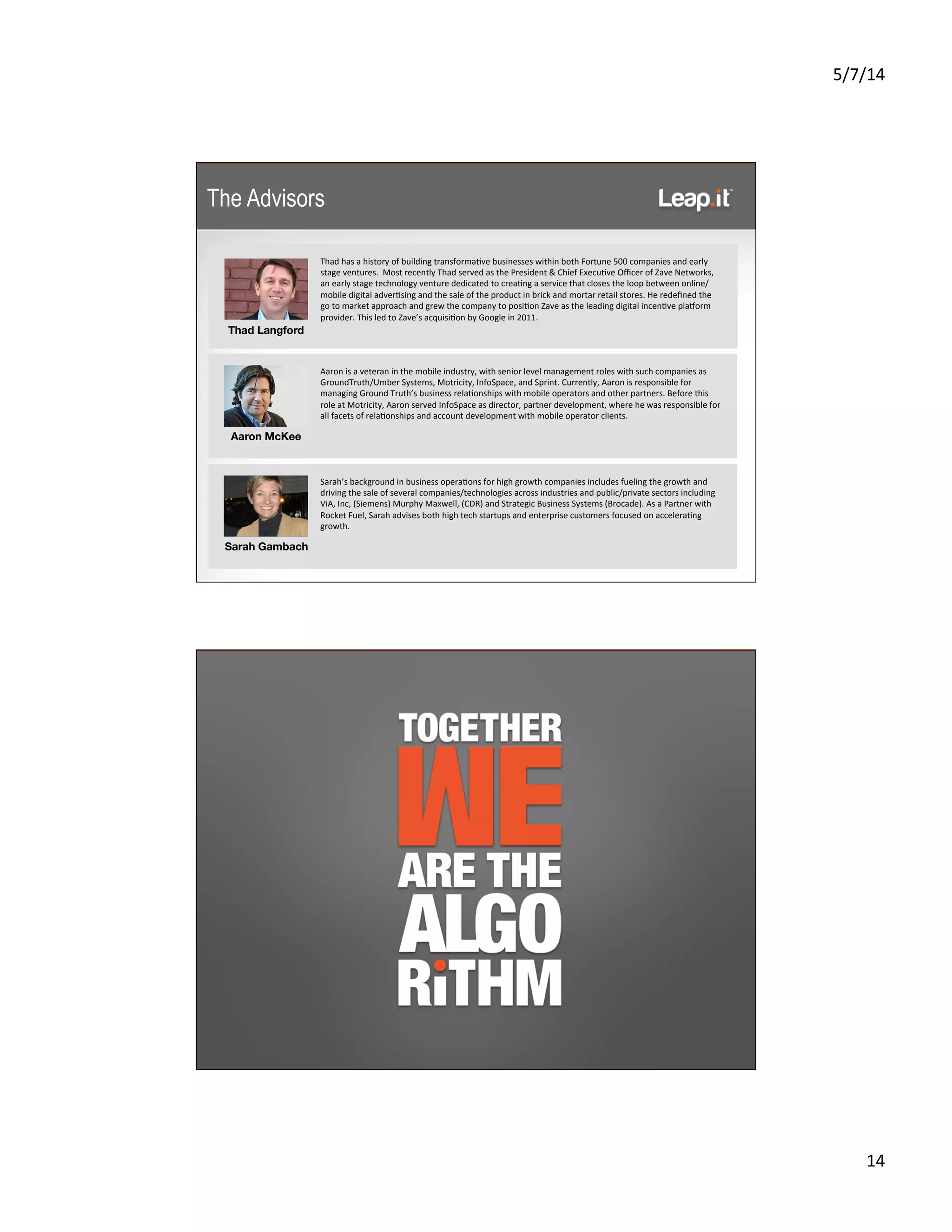 5/7/14	
  
14	
  
	
  
	
  
Thad	
  has	
  a	
  history	
  of	
  building	
  transforma5ve	
  businesses	
  within	
  both	
  Fortune	
  500	
  companies	
  and	
  early	
  
stage	
  ventures.	
  	
  Most	
  recently	
  Thad	
  served	
  as	
  the	
  President	
  &	
  Chief	
  Execu5ve	
  Oﬃcer	
  of	
  Zave	
  Networks,	
  
an	
  early	
  stage	
  technology	
  venture	
  dedicated	
  to	
  crea5ng	
  a	
  service	
  that	
  closes	
  the	
  loop	
  between	
  online/
mobile	
  digital	
  adver5sing	
  and	
  the	
  sale	
  of	
  the	
  product	
  in	
  brick	
  and	
  mortar	
  retail	
  stores.	
  He	
  redeﬁned	
  the	
  
go	
  to	
  market	
  approach	
  and	
  grew	
  the	
  company	
  to	
  posi5on	
  Zave	
  as	
  the	
  leading	
  digital	
  incen5ve	
  plasorm	
  
provider.	
  This	
  led	
  to	
  Zave’s	
  acquisi5on	
  by	
  Google	
  in	
  2011.	
  
	
  
	
  
Aaron	
  is	
  a	
  veteran	
  in	
  the	
  mobile	
  industry,	
  with	
  senior	
  level	
  management	
  roles	
  with	
  such	
  companies	
  as	
  
GroundTruth/Umber	
  Systems,	
  Motricity,	
  InfoSpace,	
  and	
  Sprint.	
  Currently,	
  Aaron	
  is	
  responsible	
  for	
  
managing	
  Ground	
  Truth’s	
  business	
  rela5onships	
  with	
  mobile	
  operators	
  and	
  other	
  partners.	
  Before	
  this	
  
role	
  at	
  Motricity,	
  Aaron	
  served	
  InfoSpace	
  as	
  director,	
  partner	
  development,	
  where	
  he	
  was	
  responsible	
  for	
  
all	
  facets	
  of	
  rela5onships	
  and	
  account	
  development	
  with	
  mobile	
  operator	
  clients.	
  
	
  
	
  
	
  
Sarah’s	
  background	
  in	
  business	
  opera5ons	
  for	
  high	
  growth	
  companies	
  includes	
  fueling	
  the	
  growth	
  and	
  
driving	
  the	
  sale	
  of	
  several	
  companies/technologies	
  across	
  industries	
  and	
  public/private	
  sectors	
  including	
  
ViA,	
  Inc,	
  (Siemens)	
  Murphy	
  Maxwell,	
  (CDR)	
  and	
  Strategic	
  Business	
  Systems	
  (Brocade).	
  As	
  a	
  Partner	
  with	
  
Rocket	
  Fuel,	
  Sarah	
  advises	
  both	
  high	
  tech	
  startups	
  and	
  enterprise	
  customers	
  focused	
  on	
  accelera5ng	
  
growth.	
  
	
  
	
  
	
  
Thad Langford 
Aaron McKee
Sarah Gambach
The Advisors
 