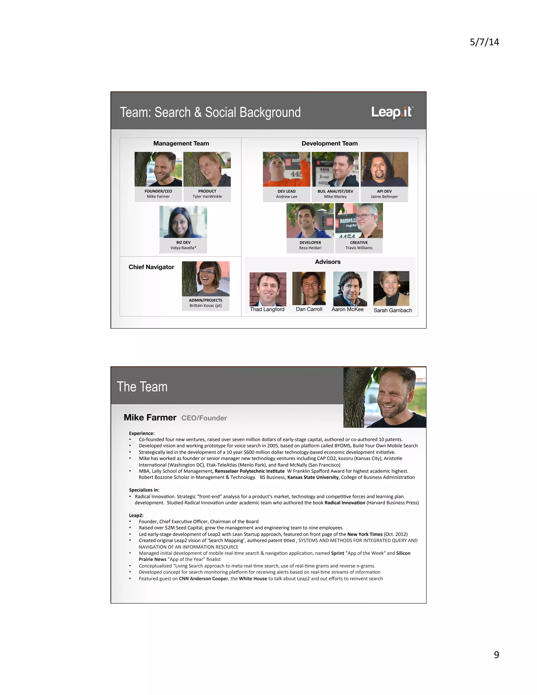5/7/14	
  
9	
  
Team: Search & Social Background
Development Team	
  Management Team	
  
FOUNDER/CEO	
  
Mike	
  Farmer	
  
Chief Navigator	
  
PRODUCT	
  
Tyler	
  VanWinkle	
  
DEV	
  LEAD	
  
Andrew	
  Lee	
  
BUS.	
  ANALYST/DEV	
  
Mike	
  Marley	
  
DEVELOPER	
  
Reza	
  Heidari	
  
CREATIVE	
  
Travis	
  Williams	
  
BIZ	
  DEV	
  
Vidya	
  Ravella*	
  
ADMIN/PROJECTS	
  
BriKain	
  Kovac	
  (pt)	
  
API	
  DEV	
  
Jaime	
  Bellmyer	
  
Thad Langford 
 Aaron McKee
 Sarah Gambach
Advisors	
  
Dan Carroll 
The Team
Mike Farmer CEO/Founder
	
  
Experience:	
  
•  Co-­‐founded	
  four	
  new	
  ventures,	
  raised	
  over	
  seven	
  million	
  dollars	
  of	
  early-­‐stage	
  capital,	
  authored	
  or	
  co-­‐authored	
  10	
  patents.	
  
•  Developed	
  vision	
  and	
  working	
  prototype	
  for	
  voice	
  search	
  in	
  2005,	
  based	
  on	
  plasorm	
  called	
  BYOMS,	
  Build	
  Your	
  Own	
  Mobile	
  Search	
  	
  
•  Strategically	
  led	
  in	
  the	
  development	
  of	
  a	
  10	
  year	
  $600	
  million	
  dollar	
  technology-­‐based	
  economic	
  development	
  ini5a5ve.	
  
•  Mike	
  has	
  worked	
  as	
  founder	
  or	
  senior	
  manager	
  new	
  technology	
  ventures	
  including	
  CAP	
  CO2,	
  kozoru	
  (Kansas	
  City),	
  Aristotle	
  
Interna5onal	
  (Washington	
  DC),	
  Etak-­‐TeleAtlas	
  (Menlo	
  Park),	
  and	
  Rand	
  McNally	
  (San	
  Francisco)	
  
•  MBA,	
  Lally	
  School	
  of	
  Management,	
  Rensselaer	
  Polytechnic	
  InsCtute	
  	
  W	
  Franklin	
  Spaﬀord	
  Award	
  for	
  highest	
  academic	
  highest.	
  	
  	
  	
  
Robert	
  Bozzone	
  Scholar	
  in	
  Management	
  &	
  Technology.	
  	
  	
  BS	
  Business,	
  Kansas	
  State	
  University,	
  College	
  of	
  Business	
  Administra5on	
  
	
  
Specializes	
  in:	
  
•  Radical	
  Innova5on.	
  Strategic	
  “front-­‐end”	
  analysis	
  for	
  a	
  product’s	
  market,	
  technology	
  and	
  compe55ve	
  forces	
  and	
  learning	
  plan	
  
development.	
  	
  Studied	
  Radical	
  Innova5on	
  under	
  academic	
  team	
  who	
  authored	
  the	
  book	
  Radical	
  InnovaCon	
  (Harvard	
  Business	
  Press)	
  
	
  
Leap2:	
  
•  Founder,	
  Chief	
  Execu5ve	
  Oﬃcer,	
  Chairman	
  of	
  the	
  Board	
  
•  Raised	
  over	
  $2M	
  Seed	
  Capital,	
  grew	
  the	
  management	
  and	
  engineering	
  team	
  to	
  nine	
  employees	
  
•  Led	
  early-­‐stage	
  development	
  of	
  Leap2	
  with	
  Lean	
  Startup	
  approach,	
  featured	
  on	
  front	
  page	
  of	
  the	
  New	
  York	
  Times	
  (Oct.	
  2012)	
  
•  Created	
  original	
  Leap2	
  vision	
  of	
  ‘Search	
  Mapping’,	
  authored	
  patent	
  5tled	
  ,	
  SYSTEMS	
  AND	
  METHODS	
  FOR	
  INTEGRATED	
  QUERY	
  AND	
  
NAVIGATION	
  OF	
  AN	
  INFORMATION	
  RESOURCE	
  
•  Managed	
  ini5al	
  development	
  of	
  mobile	
  real-­‐5me	
  search	
  &	
  naviga5on	
  applica5on,	
  named	
  Sprint	
  “App	
  of	
  the	
  Week”	
  and	
  Silicon	
  
Prairie	
  News	
  “App	
  of	
  the	
  Year”	
  ﬁnalist	
  
•  Conceptualized	
  “Living	
  Search	
  approach	
  to	
  meta	
  real-­‐5me	
  search,	
  use	
  of	
  real-­‐5me	
  grams	
  and	
  reverse	
  n-­‐grams.	
  
•  Developed	
  concept	
  for	
  search	
  monitoring	
  plasorm	
  for	
  receiving	
  alerts	
  based	
  on	
  real-­‐5me	
  streams	
  of	
  informa5on	
  
•  Featured	
  guest	
  on	
  CNN	
  Anderson	
  Cooper,	
  the	
  White	
  House	
  to	
  talk	
  about	
  Leap2	
  and	
  out	
  eﬀorts	
  to	
  reinvent	
  search	
  
	
  	
  
 