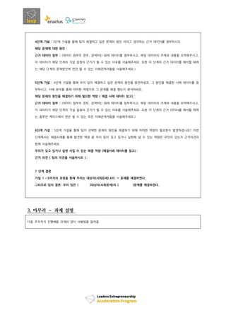 4단계 가설 : 3단계 가설을 통해 팀이 해결하고 싶은 문제의 원인 이라고 생각하는 근거 데이터를 첨부하시오.
해당 문제에 대한 원인 :
근거 데이터 첨부 : (데이터 첨부의 경우, 검색하신 원래 데이터를 첨부하시고, 해당 데이터의 주제와 내용을 요약해주시고,
이 데이터가 해당 단계의 가설 설정의 근거가 될 수 있는 이유를 서술해주세요. 또한 이 단계의 근거 데이터를 해석할 때에
는 해당 단계의 문제원인에 연관 될 수 있는 이해관계자들을 서술해주세요.)
5단계 가설 : 4단계 가설을 통해 우리 팀이 해결하고 싶은 문제의 원인을 발견하셨죠. 그 원인을 해결한 사례 데이터를 첨
부하시고, 사례 분석을 통해 어떠한 역량으로 그 문제를 해결 했는지 분석하세요.
해당 문제의 원인을 해결하기 위해 필요한 역량 ( 해결 사례 데이터 참고) :
근거 데이터 첨부 : (데이터 첨부의 경우, 검색하신 원래 데이터를 첨부하시고, 해당 데이터의 주제와 내용을 요약해주시고,
이 데이터가 해당 단계의 가설 설정의 근거가 될 수 있는 이유를 서술해주세요. 또한 이 단계의 근거 데이터를 해석할 때에
는 솔루션 케이스에서 연관 될 수 있는 모든 이해관계자들을 서술해주세요.)
6단계 가설 : 5단계 가설을 통해 팀이 선택한 문제의 원인을 해결하기 위해 어떠한 역량이 필요한지 발견하셨나요? 이번
단계에서는 해결사례를 통해 발견한 역량 중 우리 팀이 갖고 있거나 실현해 낼 수 있는 역량은 무엇이 있는지 근거의견과
함께 서술해주세요.
우리가 갖고 있거나 실현 시킬 수 있는 해결 역량 (해결사례 데이터를 참고) :
근거 의견 ( 팀의 의견을 서술하시오 ) :
7 단계 결론
가설 1 ~ 6까지의 과정을 통해 우리는 대상자(사회문제) A의 ㄱ 문제를 해결하겠다.
그러므로 팀의 결론: 우리 팀은 ( )대상자(사회문제)의 ( )문제를 해결하겠다.
3. 마무리 – 과제 설명
다음 주차까지 진행해올 과제와 양식 사용법을 알려줌.
 