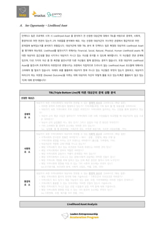 A. See Opportunity - Livelihood Asset
인액터스 팀은 프로젝트 시작 시 Livelihood Asset 을 분석하기 전 선정한 대상군에 대해서 TBL을 바탕으로 경제적, 사회적,
환경적으로 어떤 연관이 있는지 2차 자료들을 분석해야 해요. 이는 선정한 대상자군이 거시적인 관점에서 평균적으로 어떤
문제점에 놓여있는지를 분석하기 위함입니다. 대상자군에 대한 TBL 분석 후 인액터스 팀은 확정된 대상자의 Livelihood Asset
을 평가해야 하는데요. Livelihood를 발전시키기 위해서는 Financial, Social, Natural, Physical, Human Livelihood assets 에
대한 대상자의 접근성을 향상 시키거나 대상자가 지니고 있는 자산을 유지할 수 있도록 해야합니다. 각 자산들은 연관 관계에
있으며, 다섯 가지의 자산 중 한 측면을 발전시키면 다른 자산들도 함께 발전되는 경우가 많습니다. 또한 대상자의 Livelihood
Asset을 발전시켜 프로젝트의 아웃컴으로 변형시키는 과정에서 직접적으로 드러나지 않는 Livelihood Asset 요소들에 대해서도
고려해야 할 필요가 있습니다. 아래의 표를 활용하여 대상자가 현재 지니고 있는 자산들은 무엇이 있는지 검토하고, 대상자가
바라고자 하는 아웃컴 (Desired Outcome)을 이루는 데에 대상자의 자산이 어떻게 활용 되고 있는지(혹은 활용되지 않고 있는
지)에 대해 분석해봅시다!
에 따른 대상군의 문제 상황 분석
선정한 대상군
경제적
요 소
대상자가 속한 지역사회에서 대상자와 연관될 수 있는 경제적 요소를 고려하시오. (예상 질문)
* 어떠한 경제적 트랜드들이 발생하고 있는가? 가격/제품/취업 기회 등의 월 별 유동성을 고려하시오.
* 대상자가 속한 지역사회의 주요 산업은 무엇인가? 지역사회의 일자리는 어느 산업을 통해 발생하고 있는
가?
* 대상자 군의 평균 수입은 얼마인가? 지역사회의 다른 사회 구성원들과 비교했을 때 대상자군의 임금 수준
은 어떠한가?
* 대상자 군의 실업률은 어느 정도 인가? 그리고 실업의 가장 큰 원인은 무엇인가?
* 기타 고려해야 할 경제적 요소에는 어떠한 것이 있는가?
(ex. 실업률, 월 별 취업현황, 가계곤란 정도, 부족한 취업기회, 저조한 사업성장률, 기타)
사회적
요 소
대상자가 속한 지역사회에서 대상자와 연관될 수 있는 사회적 요소를 고려하시오. (예상 질문)
* 지역사회의 인구분포 현황은 어떠한가? * 예시 : 성별 , 연령대, 예상 수명 등
* 지역사회에 영향을 미치는 인구 트랜드는 어떠한가? (출산율, 가족형태, 기타)
* 대상자군은 적합한 교육기회를 지니고 있는가?
* 해당 지역사회가 겪고 있는 보건관련 이슈와 트랜드는 어떠한 것이 있나?
* 해당 지역사회에서 정부의 역할은 어떠한가?
* 해당 지역사회에 갈등이나 차별이 존재했던 적이 있는가?
* 해당 지역사회에서 드러나고 있는 문화/사회적 관습에는 어떠한 것들이 있나?
* 해당 지역사회 개발을 위해 일하고 있는 단체 혹은 집단은 얼마나 되며 누구인가?
* 해당 지역사회에 영향을 미칠 수 있는 기타 사회적 요소에는 무엇이 있나?
(ex.인구증가율, 보건관련 문제, 사회적 고립도, 차별, 교육, 기타)
환경적
요 소
대상자가 속한 지역사회에서 대상자와 연관될 수 있는 환경적 요소를 고려하시오 (예상 질문)
* 해당 지역사회의 물리적 위치에 대해 기술하시오 – 기후조건과 지리조건은 어떠한가?
* 지역사회가 겪고 있거나 겪을 가능성이 있는 질병, 오염, 자연재해에는 어떠한 것들이 존재하나?
* 지역사회가 활용할 수 있는 인프라에는 어떠한 것들이 있는지 기술하시오.
* 해당 지역사회가 지니고 있는 산업 시설들과 상업 지역 등에 대해 기술하시오.
* 해당 지역사회에 영향을 미칠 수 있는 기타 환경적 요소에는 무엇이 있나?
(ex.기후변화, 오염, 폐기물 처리 현황, 기타)
 