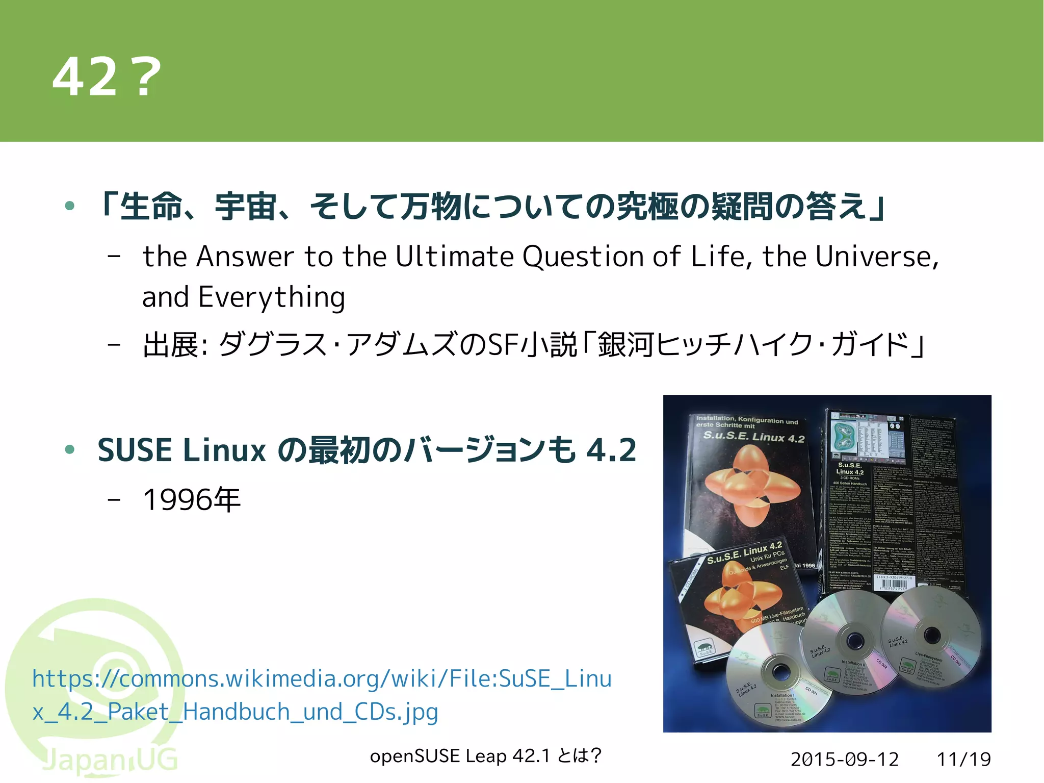 2015-09-12openSUSE Leap 42.1 とは？ 11/19
42？
● 「生命、宇宙、そして万物についての究極の疑問の答え」
– the Answer to the Ultimate Question of Life, the Universe,
and Everything
– 出展: ダグラス・アダムズのSF小説「銀河ヒッチハイク・ガイド」
● SUSE Linux の最初のバージョンも 4.2
– 1996年
https://commons.wikimedia.org/wiki/File:SuSE_Linu
x_4.2_Paket_Handbuch_und_CDs.jpg
 