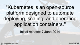 @bridgetkromhout #msftLEAP
“Kubernetes is an open-source
platform designed to automate
deploying, scaling, and operating
application containers."
Initial release: 7 June 2014
 