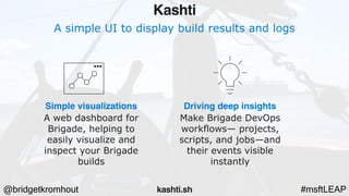 @bridgetkromhout #msftLEAP
A simple UI to display build results and logs
Simple visualizations
A web dashboard for
Brigade, helping to
easily visualize and
inspect your Brigade
builds
Driving deep insights
Make Brigade DevOps
workflows— projects,
scripts, and jobs—and
their events visible
instantly
Kashti
kashti.sh
 