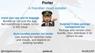 @bridgetkromhout #msftLEAP
A friendlier cloud installer
Install your app and its baggage
Bundle up not just the app,
but everything it needs to run
in the cloud
Porter
porter.sh
Build bundles smarter, not harder
Use mixins for common tools
and clouds, and depend on
existing bundles.
Surprise! It does package
management too
Package and version your
bundle, then distribute it for
others to use.
 