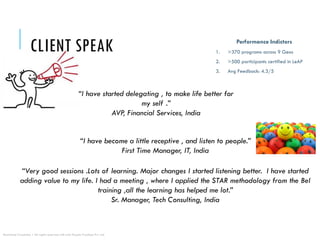 CLIENT SPEAK
“I have become a little receptive , and listen to people.”
First Time Manager, IT, India
“I have started delegating , to make life better for
my self .”
AVP, Financial Services, India
“Very good sessions .Lots of learning. Major changes I started listening better. I have started
adding value to my life. I had a meeting , where I applied the STAR methodology from the BeI
training ,all the learning has helped me lot.”
Sr. Manager, Tech Consulting, India
Performance Indictors
1. >370 programs across 9 Geos
2. >500 participants certified in LeAP
3. Avg Feedback: 4.3/5
Restricted Circulation | All rights reserved with e2e People Practices Pvt. Ltd.
 