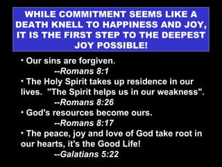 WHILE COMMITMENT SEEMS LIKE A DEATH KNELL TO HAPPINESS AND JOY, IT IS THE FIRST STEP TO THE DEEPEST JOY POSSIBLE! Our sins are forgiven.  --Romans 8:1 The Holy Spirit takes up residence in our lives.  "The Spirit helps us in our weakness".  --Romans 8:26 God's resources become ours.  --Romans 8:17 The peace, joy and love of God take root in our hearts, it's the Good Life!  --Galatians 5:22 