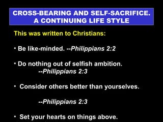 CROSS-BEARING AND SELF-SACRIFICE. A CONTINUING LIFE STYLE This was written to Christians: Be like-minded.  --Philippians 2:2 Do nothing out of selfish ambition.  --Philippians 2:3 Consider others better than yourselves.  --Philippians 2:3 Set your hearts on things above.  --Colossians 3:1 