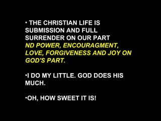 THE CHRISTIAN LIFE IS SUBMISSION AND FULL SURRENDER ON OUR PART  ND POWER, ENCOURAGMENT, LOVE, FORGIVENESS AND JOY ON GOD'S PART.  I DO MY LITTLE. GOD DOES HIS MUCH. OH, HOW SWEET IT IS! 