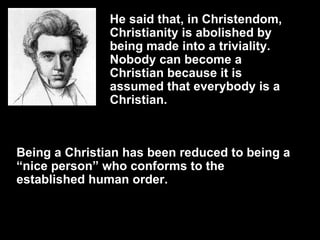 He said that, in Christendom, Christianity is abolished by being made into a triviality.  Nobody can become a Christian because it is assumed that everybody is a Christian.  Being a Christian has been reduced to being a “nice person” who conforms to the established human order. 